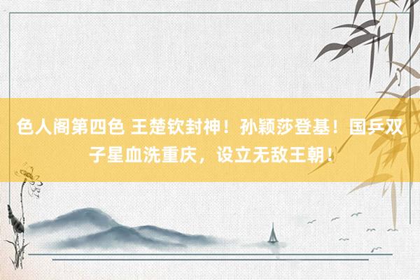 色人阁第四色 王楚钦封神！孙颖莎登基！国乒双子星血洗重庆，设立无敌王朝！