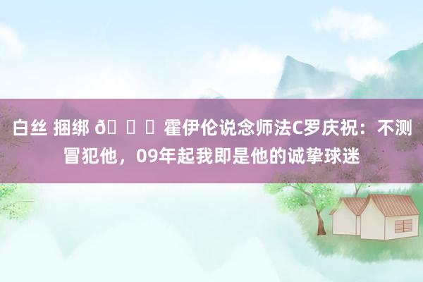 白丝 捆绑 👀霍伊伦说念师法C罗庆祝：不测冒犯他，09年起我即是他的诚挚球迷