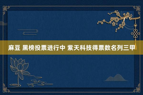 麻豆 黑榜投票进行中 紫天科技得票数名列三甲