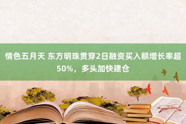 情色五月天 东方明珠贯穿2日融资买入额增长率超50%，多头加快建仓