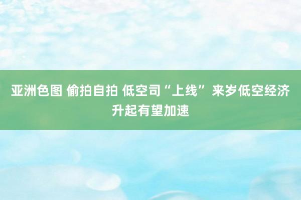 亚洲色图 偷拍自拍 低空司“上线” 来岁低空经济升起有望加速