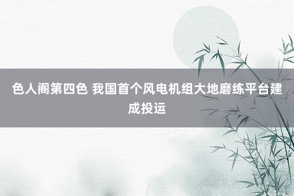 色人阁第四色 我国首个风电机组大地磨练平台建成投运
