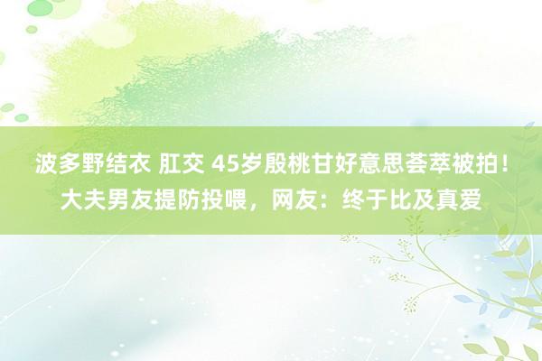 波多野结衣 肛交 45岁殷桃甘好意思荟萃被拍！大夫男友提防投喂，网友：终于比及真爱