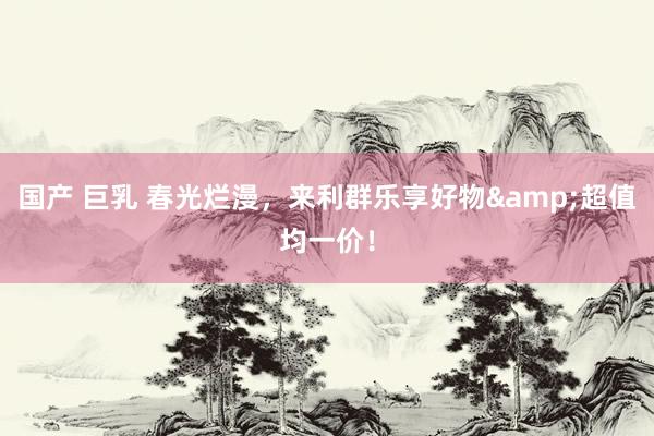 国产 巨乳 春光烂漫，来利群乐享好物&超值均一价！