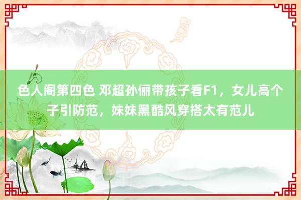 色人阁第四色 邓超孙俪带孩子看F1，女儿高个子引防范，<a href=