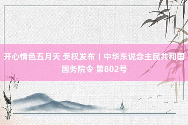 开心情色五月天 受权发布丨中华东说念主民共和国国务院令 第802号