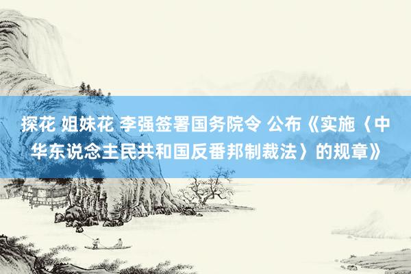 探花 姐妹花 李强签署国务院令 公布《实施〈中华东说念主民共和国反番邦制裁法〉的规章》