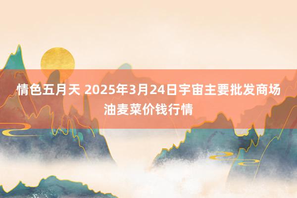 情色五月天 2025年3月24日宇宙主要批发商场油麦菜价钱行情