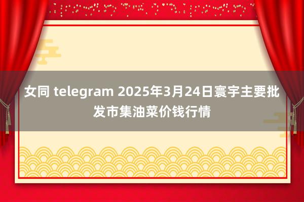 女同 telegram 2025年3月24日寰宇主要批发市集油菜价钱行情