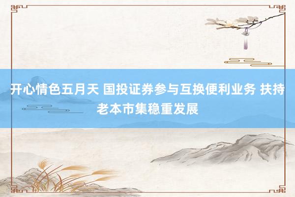开心情色五月天 国投证券参与互换便利业务 扶持老本市集稳重发展