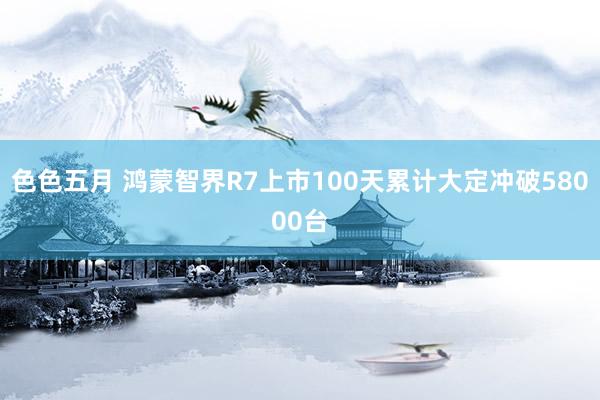 色色五月 鸿蒙智界R7上市100天累计大定冲破58000台