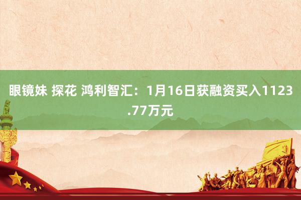 眼镜妹 探花 鸿利智汇：1月16日获融资买入1123.77万元