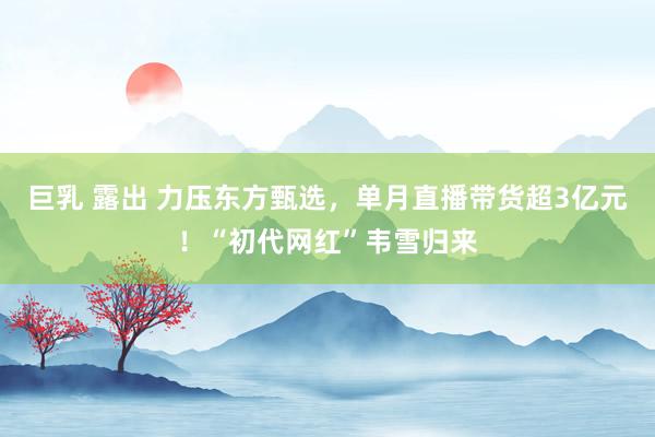 巨乳 露出 力压东方甄选，单月直播带货超3亿元！“初代网红”韦雪归来