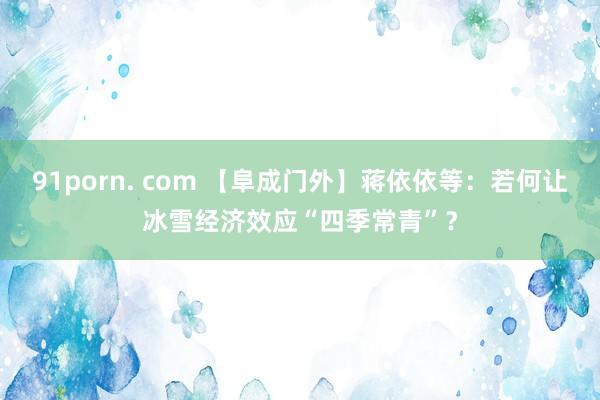 91porn. com 【阜成门外】蒋依依等：若何让冰雪经济效应“四季常青”？