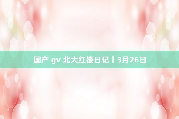 国产 gv 北大红楼日记丨3月26日