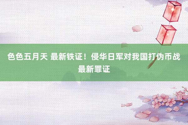 色色五月天 最新铁证！侵华日军对我国打伪币战最新罪证