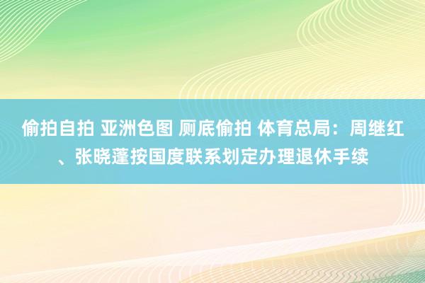 偷拍自拍 亚洲色图 厕底偷拍 体育总局：周继红、张晓蓬按国度联系划定办理退休手续