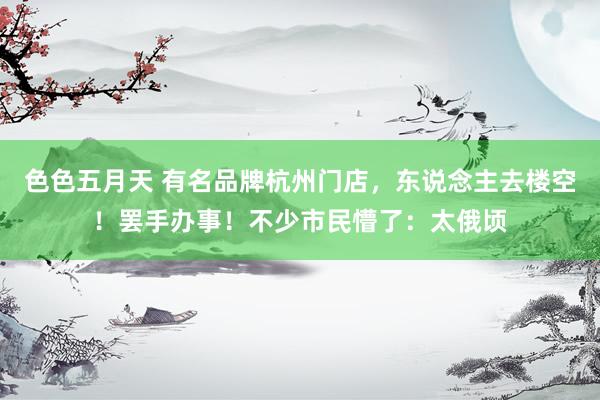 色色五月天 有名品牌杭州门店，东说念主去楼空！罢手办事！不少市民懵了：太俄顷