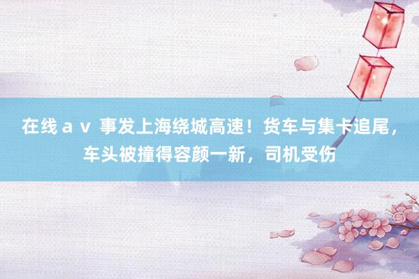 在线ａｖ 事发上海绕城高速！货车与集卡追尾，车头被撞得容颜一新，司机受伤