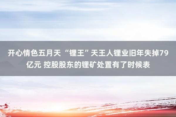开心情色五月天 “锂王”天王人锂业旧年失掉79亿元 控股股东的锂矿处置有了时候表