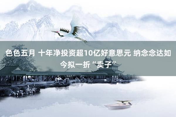 色色五月 十年净投资超10亿好意思元 纳念念达如今拟一折“卖子”