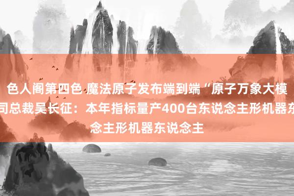 色人阁第四色 魔法原子发布端到端“原子万象大模子” 公司总裁吴长征：本年指标量产400台东说念主形机器东说念主