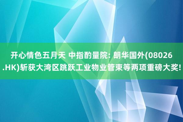 开心情色五月天 中指酌量院: 朗华国外(08026.HK)斩获大湾区跳跃工业物业管束等两项重磅大奖!