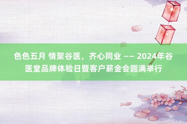 色色五月 情聚谷医，齐心同业 —— 2024年谷医堂品牌体验日暨客户薪金会圆满举行