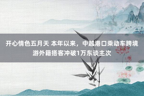 开心情色五月天 本年以来，中越港口乘动车跨境游外籍搭客冲破1万东谈主次