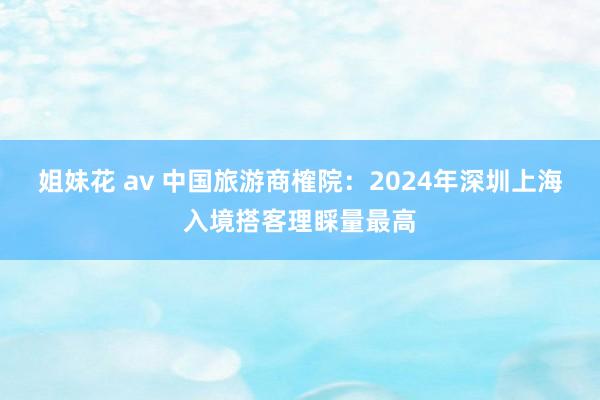 姐妹花 av 中国旅游商榷院：2024年深圳上海入境搭客理睬量最高