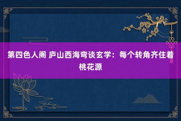 第四色人阁 庐山西海弯谈玄学：每个转角齐住着桃花源