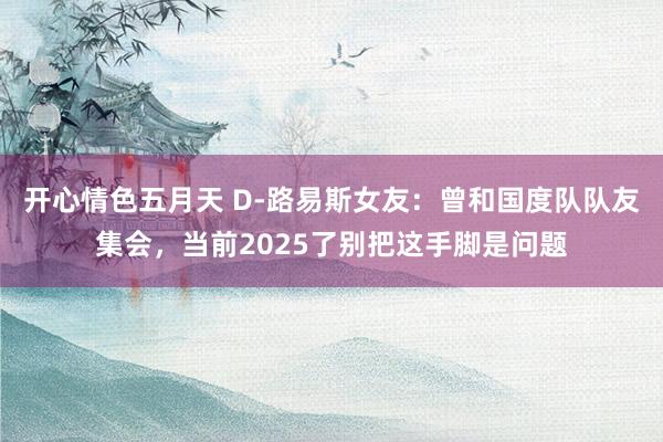 开心情色五月天 D-路易斯女友：曾和国度队队友集会，当前2025了别把这手脚是问题