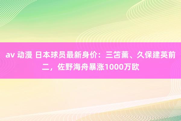 av 动漫 日本球员最新身价：三笘薰、久保建英前二，佐野海舟暴涨1000万欧