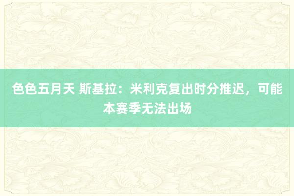 色色五月天 斯基拉：米利克复出时分推迟，可能本赛季无法出场