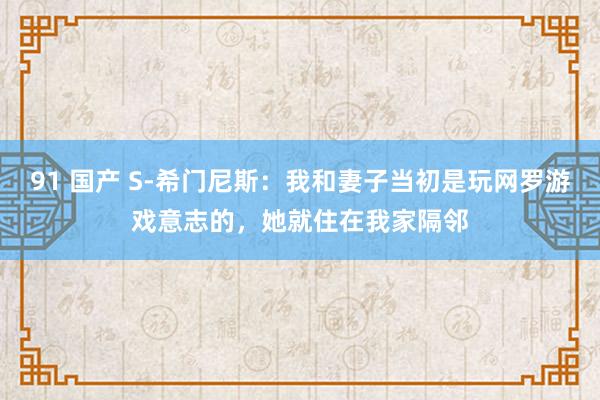 91 国产 S-希门尼斯：我和妻子当初是玩网罗游戏意志的，她就住在我家隔邻
