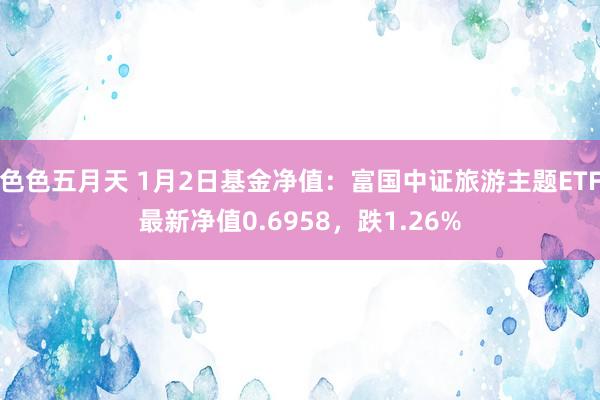 色色五月天 1月2日基金净值：富国中证旅游主题ETF最新净值0.6958，跌1.26%