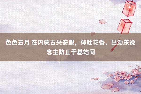色色五月 在内蒙古兴安盟，伴吐花香，出动东说念主防止于基站间