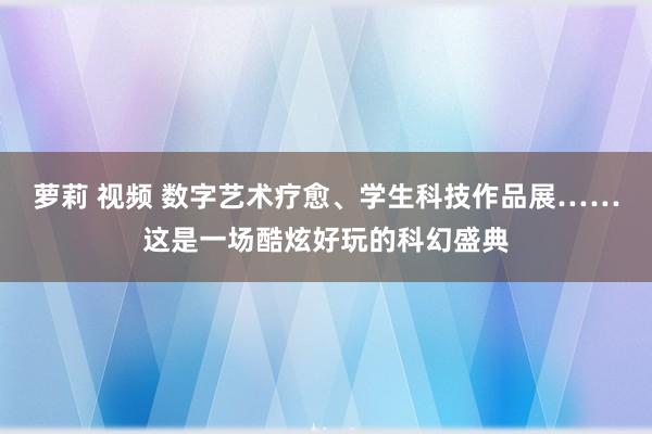 萝莉 视频 数字艺术疗愈、学生科技作品展……这是一场酷炫好玩的科幻盛典