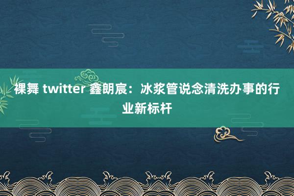 裸舞 twitter 鑫朗宸：冰浆管说念清洗办事的行业新标杆