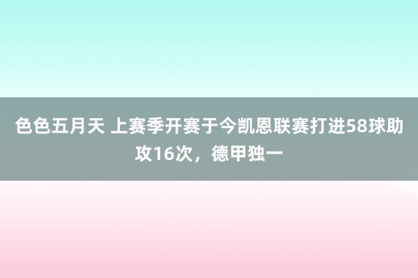 色色五月天 上赛季开赛于今凯恩联赛打进58球助攻16次，德甲独一