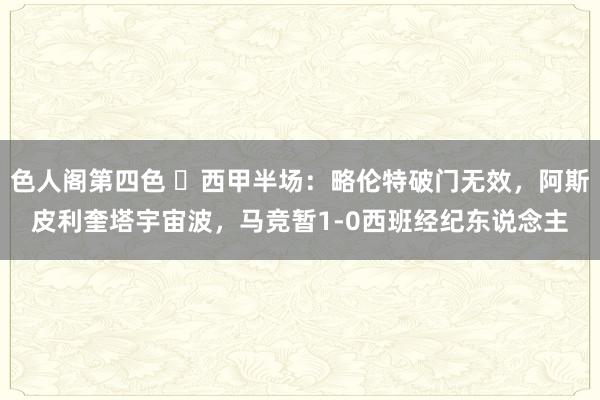 色人阁第四色 ⚽西甲半场：略伦特破门无效，阿斯皮利奎塔宇宙波，马竞暂1-0西班经纪东说念主