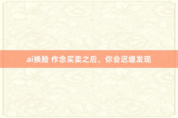 ai换脸 作念买卖之后，你会迟缓发现