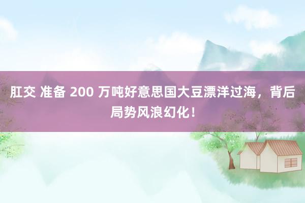 肛交 准备 200 万吨好意思国大豆漂洋过海，背后局势风浪幻化！