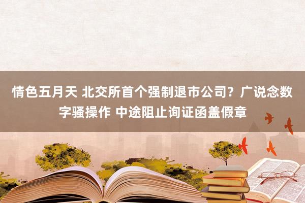 情色五月天 北交所首个强制退市公司？广说念数字骚操作 中途阻止询证函盖假章