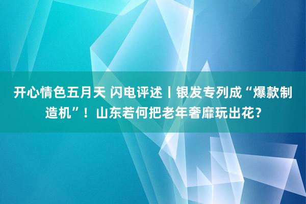 开心情色五月天 闪电评述丨银发专列成“爆款制造机”！山东若何把老年奢靡玩出花？