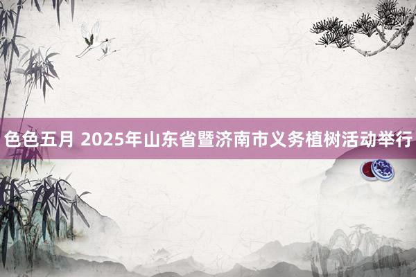 色色五月 2025年山东省暨济南市义务植树活动举行