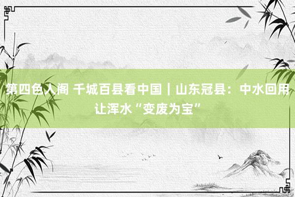 第四色人阁 千城百县看中国｜山东冠县：中水回用让浑水“变废为宝”