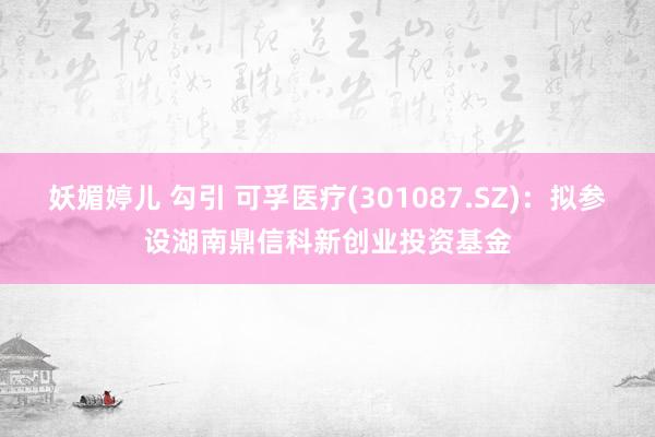 妖媚婷儿 勾引 可孚医疗(301087.SZ)：拟参设湖南鼎信科新创业投资基金