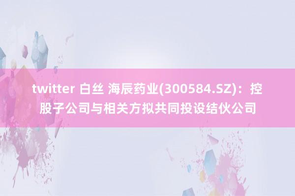 twitter 白丝 海辰药业(300584.SZ)：控股子公司与相关方拟共同投设结伙公司
