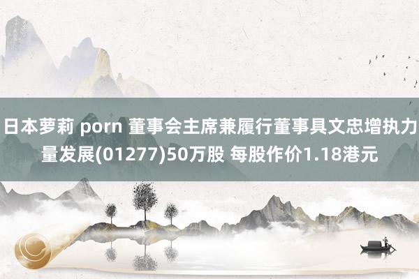 日本萝莉 porn 董事会主席兼履行董事具文忠增执力量发展(01277)50万股 每股作价1.18港元